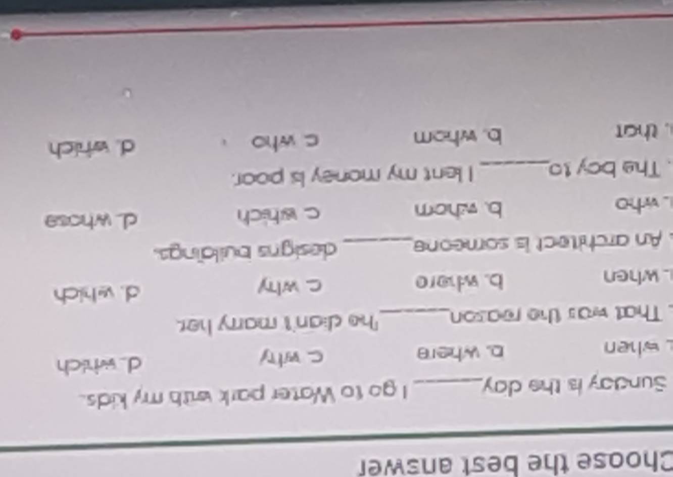 Choose the best answer
Sunday is the day _ I go to Water park with my kids.
when b. where c why d wh ch
That was the reason_ he dian't marry her.
when b. where c why d. which
An architect is someone_ designs buildings.
L who b. whorn c which
d whose
. The boy to_ I lent my money is poor.
. that b. whom c who 、 d. which