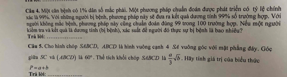 Một căn bệnh có 1% dân số mắc phải. Một phương pháp chuẩn đoán được phát triển có tỷ lệ chính 
xác là 99%. Với những người bị bệnh, phương pháp này sẽ đưa ra kết quả dương tính 99% số trường hợp. Với 
kngười không mắc bệnh, phương pháp này cũng chuẩn đoán đúng 99 trong 100 trường hợp. Nếu một người 
kiểm tra và kết quả là dương tính (bị bệnh), xác suất để người đó thực sự bị bệnh là bao nhiêu? 
Trả lời:_ 
Câu 5. Cho hình chóp SABCD, ABCD là hình vuông cạnh 4 SA vuông góc với mặt phẳng đáy. Góc 
giữa SC và (ABCD) là 60°. Thể tích khối chóp SABCD là  a/3 sqrt(b). Hãy tính giá trị của biểu thức
P=a+b
Trả lời:_