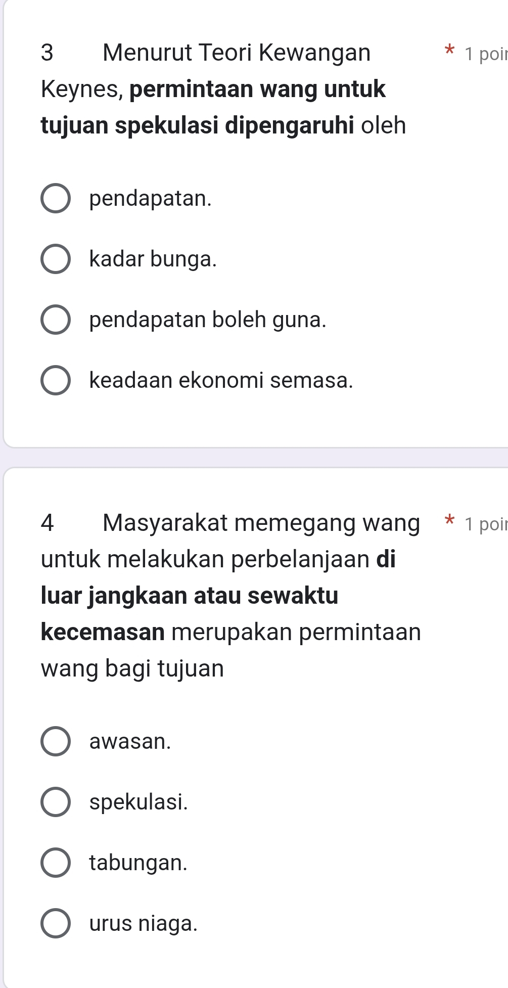 Menurut Teori Kewangan 1 poir
Keynes, permintaan wang untuk
tujuan spekulasi dipengaruhi oleh
pendapatan.
kadar bunga.
pendapatan boleh guna.
keadaan ekonomi semasa.
4 Masyarakat memegang wang * 1 poir
untuk melakukan perbelanjaan di
luar jangkaan atau sewaktu
kecemasan merupakan permintaan
wang bagi tujuan
awasan.
spekulasi.
tabungan.
urus niaga.