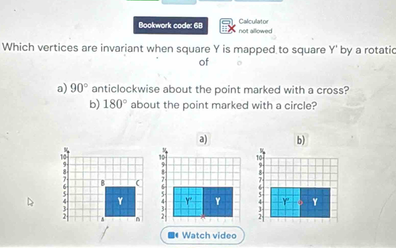 Calculator 
Bookwork code: 6B not allowed 
Which vertices are invariant when square Y is mapped to square Y' by a rotatic 
of 
a) 90° anticlockwise about the point marked with a cross? 
b) 180° about the point marked with a circle? 
a) 
b)
y
y
10
10
9
9 -
8 -
8
7
7
6
6
5 -
5 -
4 - Y' Y 4 Y' o Y
3
3
2 2
Watch video