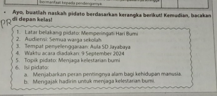 bermanfaat kepada pendengarya 
Ayo, buatlah naskah pidato berdasarkan kerangka berikut! Kemudian, bacakan 
di depan kelas! 
1. Latar belakang pidato: Memperingati Hari Bumi 
2. Audiensi: Semua warga sekolah 
3. Tempat penyelenggaraan: Aula SD Jayabaya 
4. Waktu acara diadakan: 9 September 2024
5. Topik pidato: Menjaga kelestarian bumi 
6. Isi pidato: 
a. Menjabarkan peran pentingnya alam bagi kehidupan manusia. 
b. Mengajak hadirin untuk menjaga kelestarian bumi.