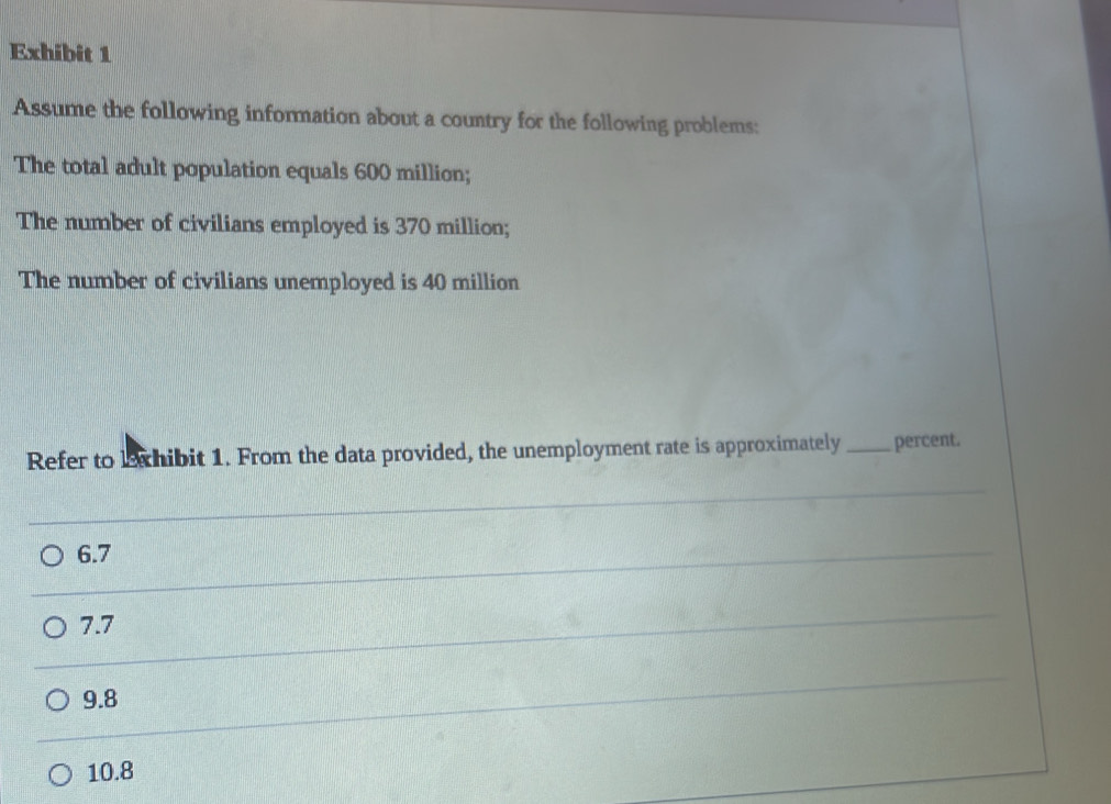 Exhibit 1
Assume the following information about a country for the following problems:
The total adult population equals 600 million;
The number of civilians employed is 370 million;
The number of civilians unemployed is 40 million
Refer to lexhibit 1. From the data provided, the unemployment rate is approximately _percent.
6.7
7.7
9.8
10.8