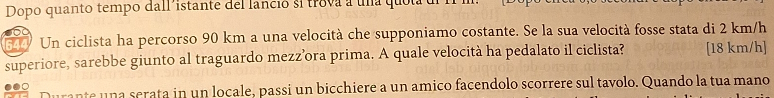 Dopo quanto tempo dall´istante del lancio si trova a una quol 
5 Un ciclista ha percorso 90 km a una velocità che supponiamo costante. Se la sua velocità fosse stata di 2 km/h
superiore, sarebbe giunto al traguardo mezz’ora prima. A quale velocità ha pedalato il ciclista? [18 km/h ] 
ante una serata in un locale, passi un bicchiere a un amico facendolo scorrere sul tavolo. Quando la tua mano