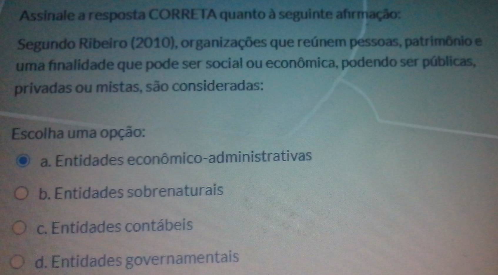 Assinale a resposta CORRETA quanto à seguinte afrmação:
Segundo Ribeiro (2010), organizações que reúnem pessoas, patrimônio e
uma finalidade que pode ser social ou econômica, podendo ser públicas,
privadas ou mistas, são consideradas:
Escolha uma opção:
a. Entidades econômico-administrativas
b. Entidades sobrenaturais
c. Entidades contábeis
d. Entidades governamentais