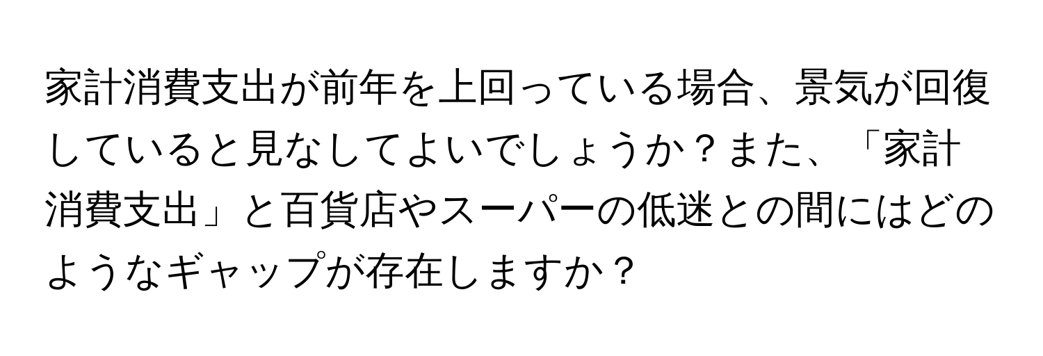 家計消費支出が前年を上回っている場合、景気が回復していると見なしてよいでしょうか？また、「家計消費支出」と百貨店やスーパーの低迷との間にはどのようなギャップが存在しますか？