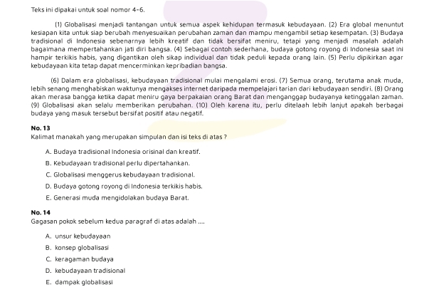 Teks ini dipakai untuk soal nomor 4-6.
(1) Globalisasi menjadi tantangan untuk semua aspek kehidupan termasuk kebudayaan. (2) Era global menuntut
kesiapan kita untuk slap berubah menyesuaikan perubahan zaman dan mampu mengambil setlap kesempatan. (3) Budaya
tradisional di Indonesia sebenarnya lebih kreatif dan tidak bersifat meniru, tetapi yang menjadi masalah adalah
bagaimana mempertahankan jati diri bangsa. (4) Sebagai contoh sederhana, budaya gotong royong di Indonesia saat ini
hampir terkikis habis, yang digantikan oleh sikap individual dan tidak peduli kepada orang lain. (5) Perlu dipikirkan agar
kebudayaan kita tetap dapat mencerminkan kepribadian bangsa.
(6) Dalam era globalisasi, kebudayaan tradisional mulai mengalami erosi. (7) Semua orang, terutama anak muda,
lebih senang menghabiskan waktunya mengakses internet daripada mempelajari tarian dari kebudayaan sendiri. (B) Orang
akan merasa bangga ketika dapat meniru gaya berpakaian orang Barat dan menganggap budayanya ketinggalan zaman.
(9) Globalisasi akan selalu memberikan perubahan. (10) Oleh karena itu, perlu ditelaah lebih lanjut apakah berbagai
budaya yanq masuk tersebut bersifat positif atau negatif.
No. 13
Kalimat manakah yang merupakan simpulan dan isi teks di atas ?
A. Budaya tradisional Indonesia orisinal dan kreatif.
B. Kebudayaan tradisional perlu dipertahankan.
C. Globalisasi menggerus kebudayaan tradisional.
D. Budaya gotong royong di Indonesia terkikis habis.
E. Generasi muda mengidolakan budaya Barat.
No. 14
Gagasan pokok sebelum kedua paragraf di atas adalah ....
A. unsur kebudayaan
B. konsep globalisasi
C. keragaman budaya
D. kebudayaan tradisional
E. dampak globalisasi