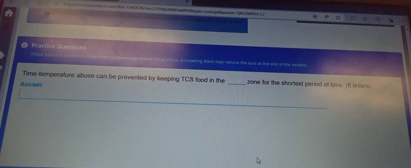 ie the temperature may wery in lood 
Practice Questions 
These optional questions have been randory generated for practice. Answering them may reduce the quiz at the end of the section. 
Time-temperature abuse can be prevented by keeping TCS food in the _zone for the shortest period of time. (6 letters) 
Answer 
_