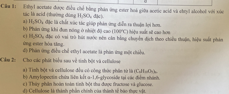 Ethyl acetate được điều chế bằng phản ứng ester hoá giữa acetic acid và ehtyl alcohol với xúc
tác là acid (thường dùng H_2SO_4 dac)
a) H_2SO_4 đặc là chất xúc tác giúp phản ứng diễn ra thuận lợi hơn.
b) Phản ứng khi đun nóng ở nhiệt độ cao (100°C) hiệu suất sẽ cao hơn
c) H_2SO_4 đặc có vai trò hút nước nên cân bằng chuyển dịch theo chiều thuận, hiệu suất phản
ứng ester hóa tăng.
d) Phản ứng điều chế ethyl acetate là phản ứng một chiều.
Câu 2: Cho các phát biểu sau về tinh bột và cellulose
a) Tinh bột và cellulose đều có công thức phân tử là (C_6H_10O_5)_n.
b) Amylopectin chứa liên kết α -1, 6 -glycoside tại các điểm nhánh.
c) Thủy phân hoàn toàn tinh bột thu được fructose và glucose.
d) Cellulose là thành phần chính của thành tế bào thực vật.