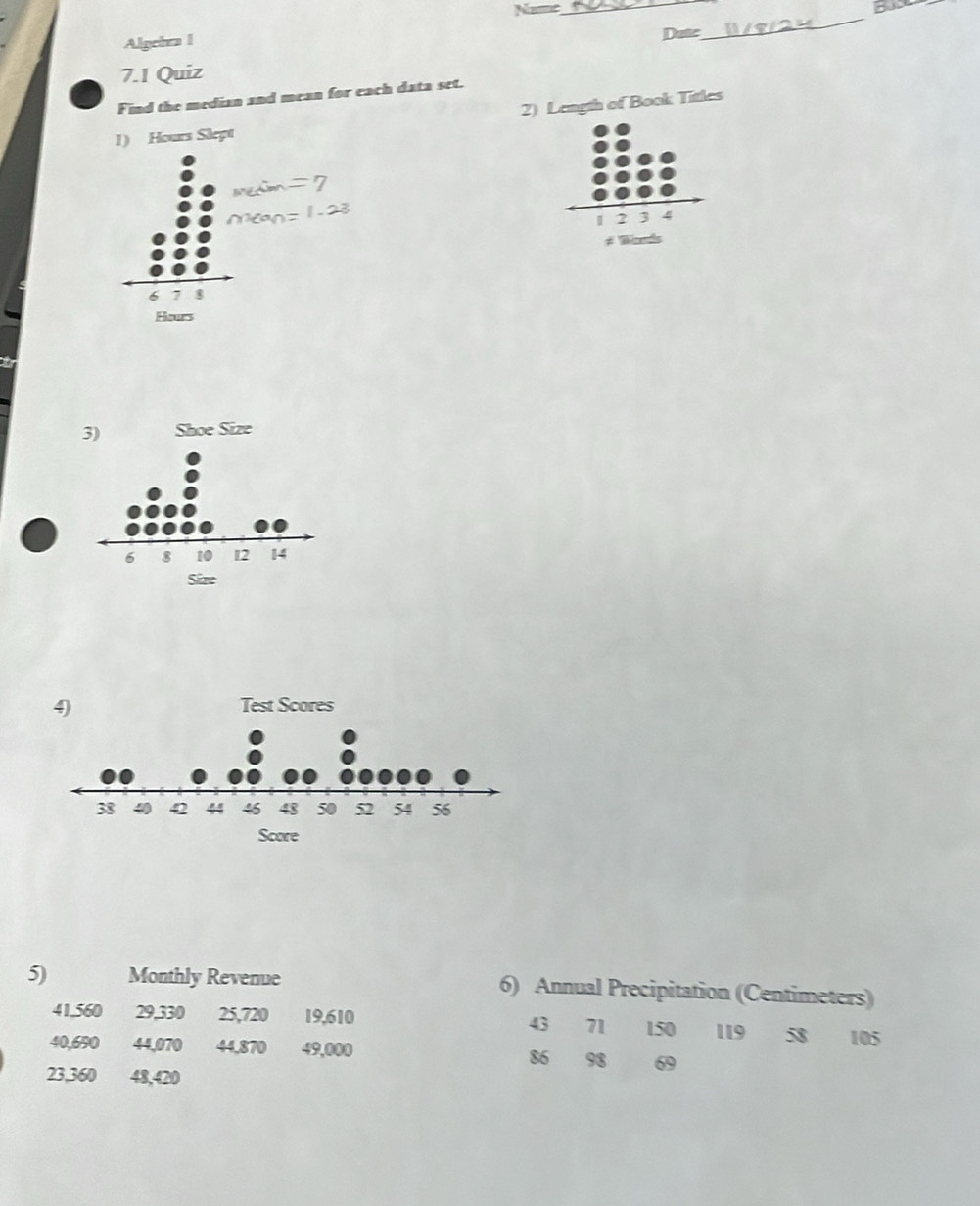 Algeira l 
Datc 
_ 
7.1 Quiz 
Find the median and mean for each data set. 
2) Length of Book Titles 
5) Monthly Revenue 6) Annual Precipitation (Centimeters)
41.560 29,330 25,720 19,610 43 71 150 119 58
40,690 44,070 44,870 49,000 105
86 98 69
23,360 48,420