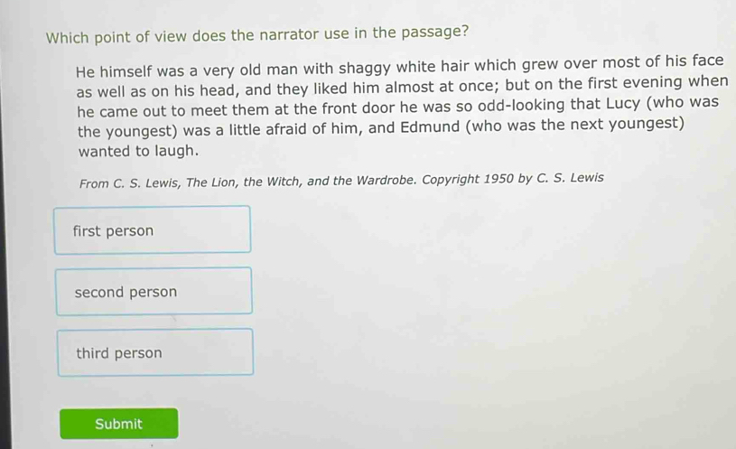 Which point of view does the narrator use in the passage?
He himself was a very old man with shaggy white hair which grew over most of his face
as well as on his head, and they liked him almost at once; but on the first evening when
he came out to meet them at the front door he was so odd-looking that Lucy (who was
the youngest) was a little afraid of him, and Edmund (who was the next youngest)
wanted to laugh.
From C. S. Lewis, The Lion, the Witch, and the Wardrobe. Copyright 1950 by C. S. Lewis
first person
second person
third person
Submit