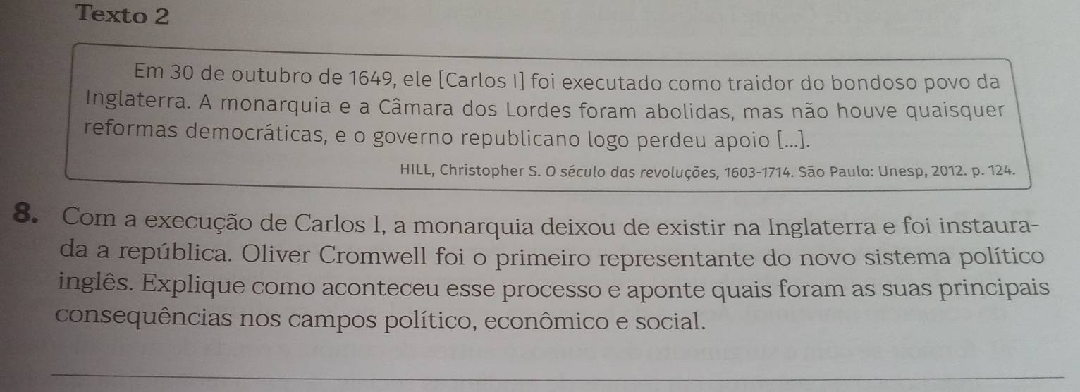 Texto 2 
Em 30 de outubro de 1649, ele [Carlos I] foi executado como traidor do bondoso povo da 
Inglaterra. A monarquia e a Câmara dos Lordes foram abolidas, mas não houve quaisquer 
reformas democráticas, e o governo republicano logo perdeu apoio [...]. 
HILL, Christopher S. O século das revoluções, 1603-1714. São Paulo: Unesp, 2012. p. 124. 
8. Com a execução de Carlos I, a monarquia deixou de existir na Inglaterra e foi instaura- 
da a república. Oliver Cromwell foi o primeiro representante do novo sistema político 
inglês. Explique como aconteceu esse processo e aponte quais foram as suas principais 
consequências nos campos político, econômico e social.