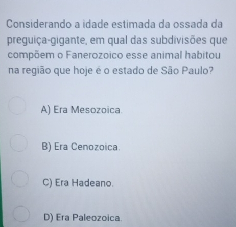 Considerando a idade estimada da ossada da
preguiça-gigante, em qual das subdivisões que
compõem o Fanerozoico esse animal habitou
na região que hoje é o estado de São Paulo?
A) Era Mesozoica
B) Era Cenozoica.
C) Era Hadeano.
D) Era Paleozoica.