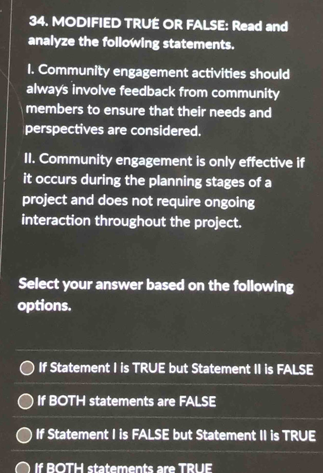 MODIFIED TRUE OR FALSE: Read and
analyze the following statements.
1. Community engagement activities should
always involve feedback from community
members to ensure that their needs and
perspectives are considered.
II. Community engagement is only effective if
it occurs during the planning stages of a
project and does not require ongoing
interaction throughout the project.
Select your answer based on the following
options.
If Statement I is TRUE but Statement II is FALSE
If BOTH statements are FALSE
If Statement I is FALSE but Statement II is TRUE
If BOTH statements are TRUE