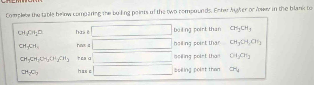 Complete the table below comparing the boiling points of the two compounds. Enter higher or lower in the blank to
CH_3CH_2Cl has a □ boiling point than CH_3CH_3
CH_3CH_3
has a □ boiling point than CH_3CH_2CH_3
CH_3CH_2CH_2CH_2CH_3 has a □ boiling point than CH_3CH_3
CH_2Cl_2 has a □ boiling point than CH_4