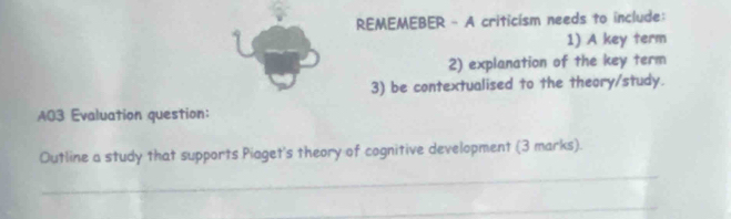 REMEMEBER - A criticism needs to include: 
1) A key term 
2) explanation of the key term 
3) be contextualised to the theory/study. 
A03 Evaluation question: 
Outline a study that supports Piaget's theory of cognitive development (3 marks). 
_ 
_