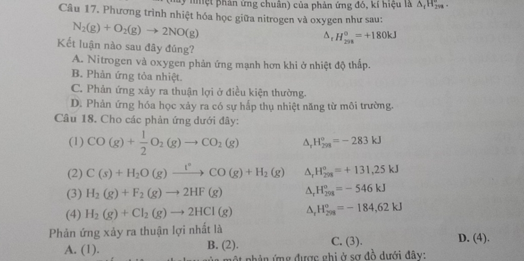 nhệt phản ứng chuân) của phản ứng đó, kí hiệu là △ _fH_(298)^o. 
Câu 17. Phương trình nhiệt hóa học giữa nitrogen và oxygen như sau:
N_2(g)+O_2(g)to 2NO(g)
△ _rH_(298)^0=+180kJ
Kết luận nào sau đây đúng?
A. Nitrogen và oxygen phản ứng mạnh hơn khi ở nhiệt độ thấp.
B. Phản ứng tỏa nhiệt.
C. Phản ứng xảy ra thuận lợi ở điều kiện thường.
D. Phản ứng hóa học xảy ra có sự hấp thụ nhiệt năng từ môi trường.
Câu 18. Cho các phản ứng dưới đây:
(1) CO(g)+ 1/2 O_2(g)to CO_2(g)
△ _r H_(298)°=-283kJ
(2) C(s)+H_2O(g)xrightarrow t°CO(g)+H_2(g) △ _rH_(298)°=+131,25kJ
(3) H_2(g)+F_2(g)to 2HF(g)
△ _rH_(298)°=-546kJ
(4) H_2(g)+Cl_2(g)to 2HCl(g)
△ _rH_(298)^o=-184,62kJ
Phản ứng xảy ra thuận lợi nhất là
A. l 1). B. (2).
C. (3). D. (4).
ột phản ứng được ghi ở sơ đồ dưới đây: