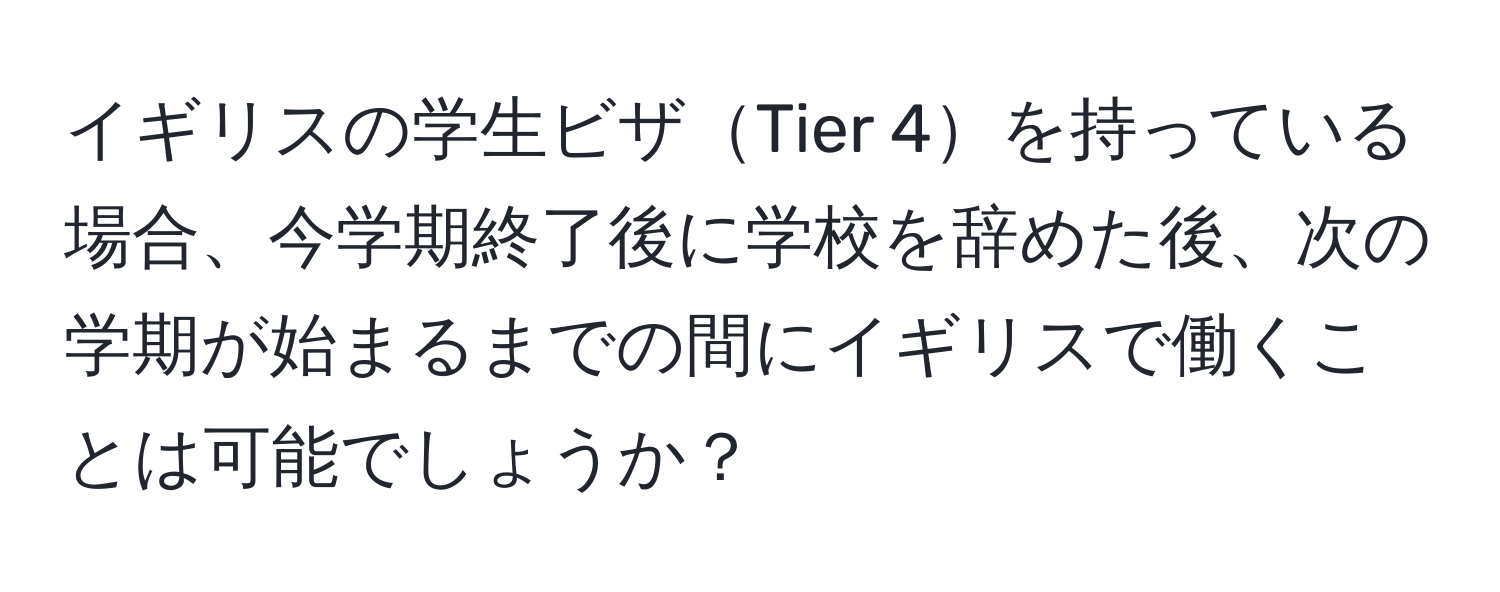 イギリスの学生ビザTier 4を持っている場合、今学期終了後に学校を辞めた後、次の学期が始まるまでの間にイギリスで働くことは可能でしょうか？