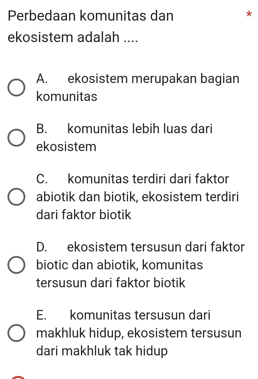 Perbedaan komunitas dan *
ekosistem adalah ....
A. ekosistem merupakan bagian
komunitas
B. komunitas lebih luas dari
ekosistem
C. komunitas terdiri dari faktor
abiotik dan biotik, ekosistem terdiri
dari faktor biotik
D. ekosistem tersusun dari faktor
biotic dan abiotik, komunitas
tersusun dari faktor biotik
E. komunitas tersusun dari
makhluk hidup, ekosistem tersusun
dari makhluk tak hidup