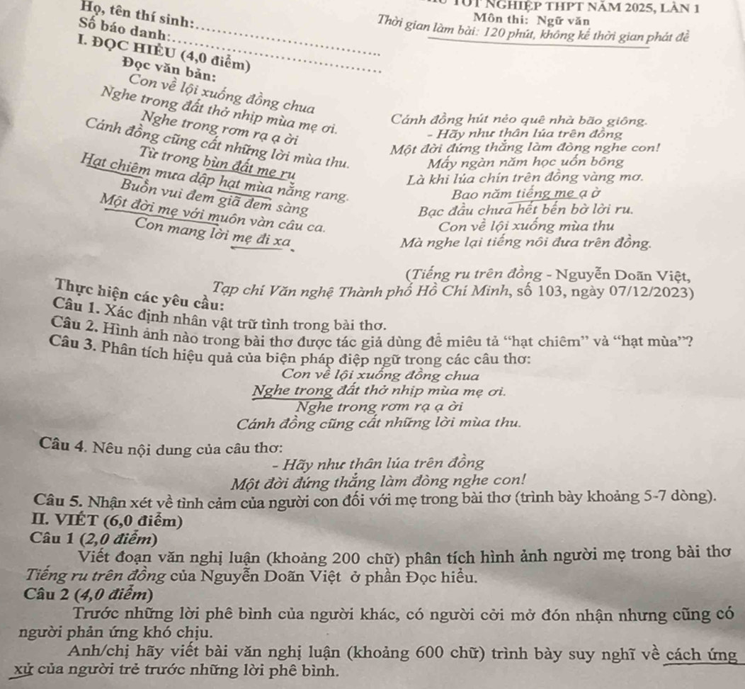10t Nghiệp thpt năm 2025, làn 1
Họ, tên thí sinh:
Môn thi:Ngữ văn
Thời gian làm bài: 120 phút, không kể thời gian phát đề
Số báo danh:_
I. ĐQC HIÉU (4,0 điểm)
Đọc văn bản:
Con về lội xuống đồng chua
Nghe trong đất thở nhịp mùa mẹ ơi.
Cánh đồng hút nèo quê nhà bão giông.
Nghe trong rơm rạ ạ ời
- Hãy như thân lúa trên đồng
Cánh đồng cũng cất những lời mùa thu.
Một đời đứng thắng làm đòng nghe con!
Mấy ngàn năm học uốn bông
Từ trong bùn đất mẹ ru
Hạt chiêm mưa dập hạt mùa nằng rang
Là khi lúa chín trên đồng vàng mơ.
Bao năm tiếng mẹ ạ ở
Buồn vuì đem giã đem sàng
Bạc đầu chưa hết bến bờ lời ru.
Một đời mẹ với muôn vàn câu ca.
Con về lội xuống mùa thu
Con mang lời mẹ đi xa
Mà nghe lại tiếng nôi đưa trên đồng.
(Tiếng ru trên đồng - Nguyễn Doãn Việt,
Tạp chí Văn nghệ Thành phố Hồ Chí Minh, số 103, ngày 07/12/2023)
Thực hiện các yêu cầu:
Câu 1. Xác định nhân vật trữ tình trong bài thơ.
Câu 2. Hình ảnh nào trong bài thơ được tác giả dùng để miêu tả “hạt chiêm” và “hạt mùa”?
Câu 3. Phân tích hiệu quả của biện pháp điệp ngữ trong các câu thơ:
Con về lội xuống đồng chua
Nghe trong đất thở nhịp mùa mẹ ơi.
Nghe trong rơm rạ ạ ời
Cánh đồng cũng cất những lời mùa thu.
Câu 4. Nêu nội dung của câu thơ:
- Hãy như thân lúa trên đồng
Một đời đứng thắng làm đòng nghe con!
Câu 5. Nhận xét về tình cảm của người con đối với mẹ trong bài thơ (trình bày khoảng 5-7 dòng).
II. VIÉT (6,0 điểm)
Câu 1 (2,0 điểm)
Viết đoạn văn nghị luận (khoảng 200 chữ) phân tích hình ảnh người mẹ trong bài thơ
Tiếng ru trên đồng của Nguyễn Doãn Việt ở phần Đọc hiểu.
Câu 2 (4,0 điểm)
Trước những lời phê bình của người khác, có người cời mở đón nhận nhưng cũng có
người phản ứng khó chịu.
Anh/chị hãy viết bài văn nghị luận (khoảng 600 chữ) trình bày suy nghĩ về cách ứng
xử của người trẻ trước những lời phê bình.