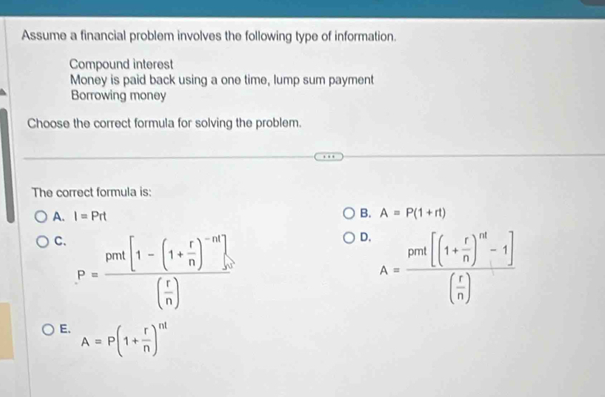 Assume a financial problem involves the following type of information.
Compound interest
Money is paid back using a one time, lump sum payment
Borrowing money
Choose the correct formula for solving the problem.
The correct formula is:
A. I=Prt B. A=P(1+rt)
C、 P=frac prot[1-(1+ r/n )^-n].( r/n )
D. A=frac prof[(1+ r/n )^14-1)( r/n )
E. A=P(1+ r/n )^nt