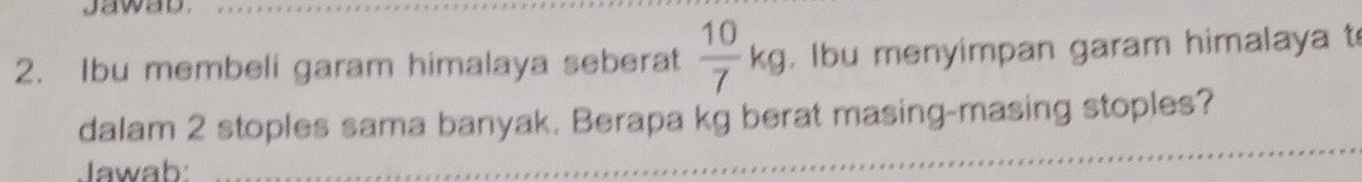 Ibu membeli garam himalaya seberat  10/7 kg. Ibu menyimpan garam himalaya t 
_ 
dalam 2 stoples sama banyak. Berapa kg berat masing-masing stoples? 
Jawab: