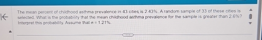 The mean percent of childhood asthma prevalence in 43 cities is 2.43%. A random sample of 33 of these cities is 
selected. What is the probability that the mean childhood asthma prevalence for the sample is greater than 2.6%? 
Interpret this probability. Assume that sigma =1.21%.