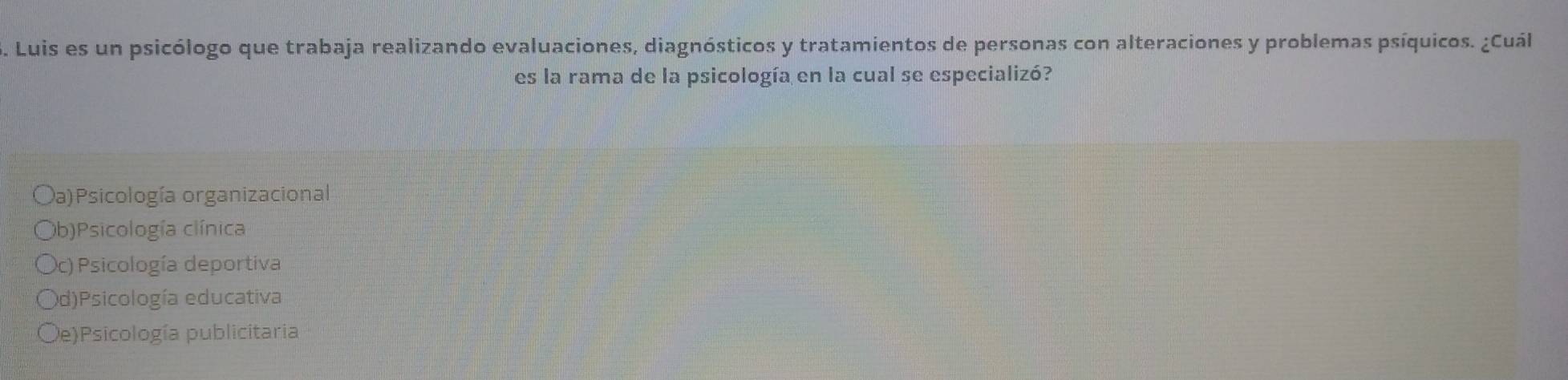 Luis es un psicólogo que trabaja realizando evaluaciones, diagnósticos y tratamientos de personas con alteraciones y problemas psíquicos. ¿Cuál
es la rama de la psicología en la cual se especializó?
Da)Psicología organizacional
(b)Psicología clínica
c) Psicología deportiva
d)Psicología educativa
De)Psicología publicitaria