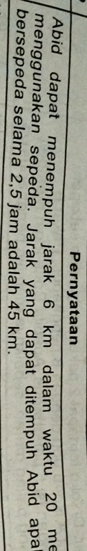 Pernyataan 
Abid dapat menempuh jarak 6 km dalam waktu 20 me 
menggunakan sepeda. Jarak yang dapat ditempuh Abid apa 
bersepeda selama 2,5 jam adalah 45 km.