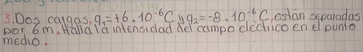 Dos cargas, q_1=+6* 10^(-6)C 11 q_2=-8· 10^(-6)C cstan separadas 
por 6m. Halla la intenaidad del campo electrico en el punto 
medio.