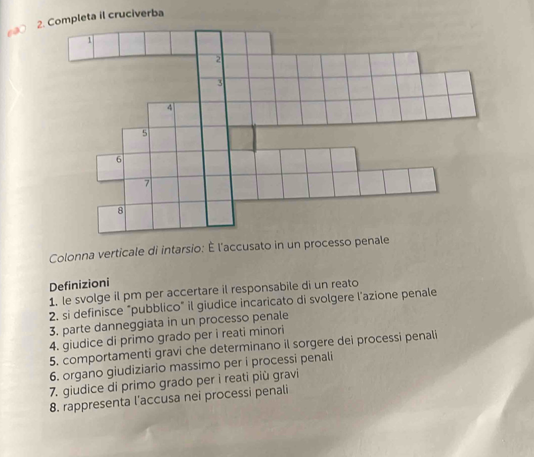 Colonna verticale di intarsio: È l'accusato in un processo penale 
Definizioni 
1. le svolge il pm per accertare il responsabile di un reato 
2. si definisce “pubblico” il giudice incaricato di svolgere l’azione penale 
3. parte danneggiata in un processo penale 
4. giudice di primo grado per i reati minori 
5. comportamenti gravi che determinano il sorgere dei processi penali 
6. organo giudiziario massimo per i processi penali 
7. giudice di primo grado per ì reati più gravi 
8. rappresenta l’accusa nei processi penali