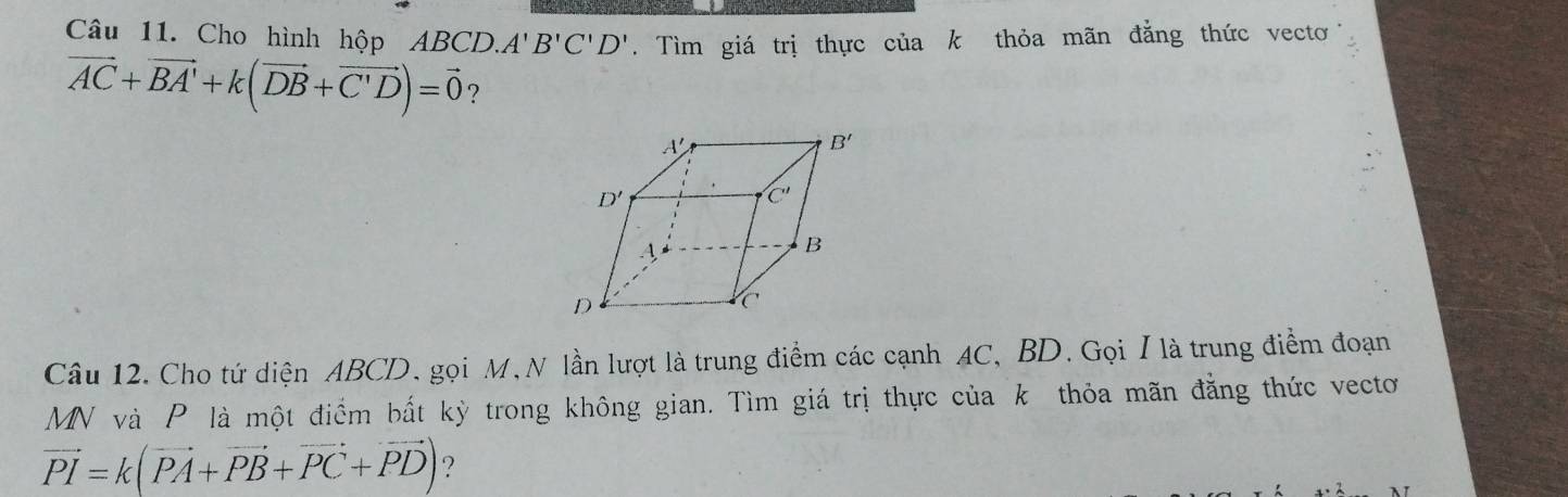 Cho hình hộp ABCD. A'B'C'D'. Tìm giá trị thực của k thỏa mãn đẳng thức vecto
vector AC+vector BA'+k(vector DB+vector C'D)=vector 0 ?
Câu 12. Cho tứ diện ABCD. gọi M, N lần lượt là trung điểm các cạnh AC, BD. Gọi / là trung điểm đoạn
MN và P là một điểm bất kỳ trong không gian. Tìm giá trị thực của k thỏa mãn đẳng thức vecto
vector PI=k(vector PA+vector PB+vector PC+vector PD) ?