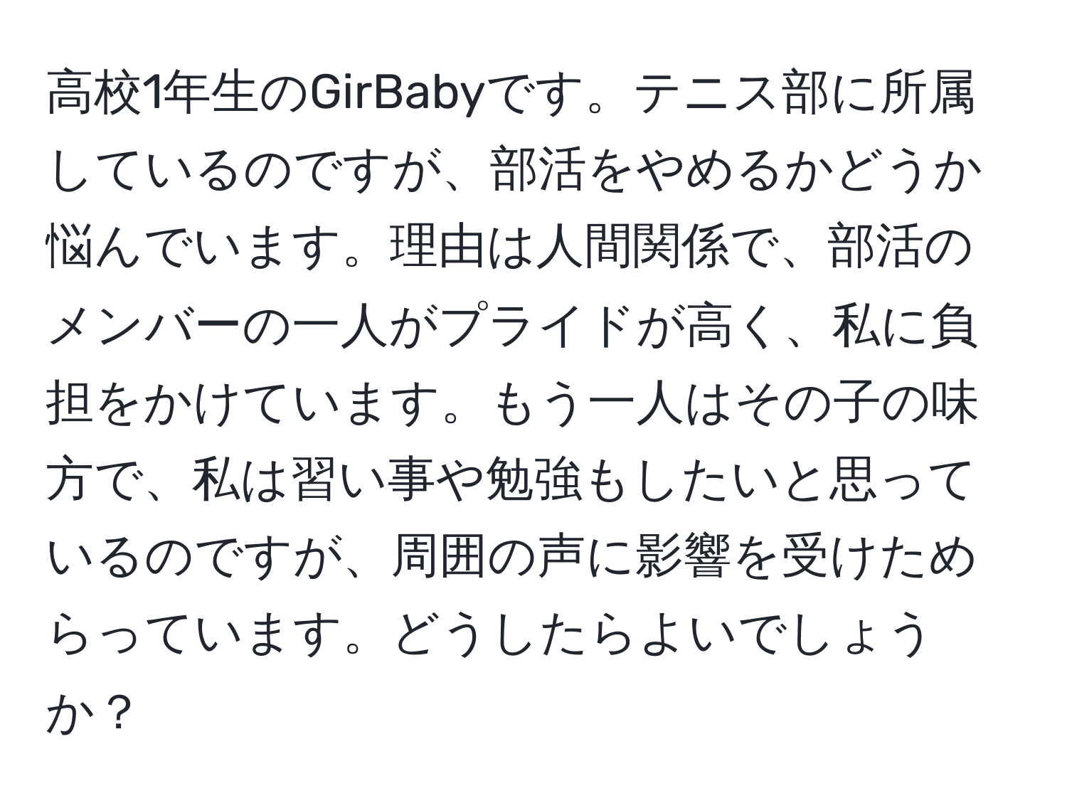 高校1年生のGirBabyです。テニス部に所属しているのですが、部活をやめるかどうか悩んでいます。理由は人間関係で、部活のメンバーの一人がプライドが高く、私に負担をかけています。もう一人はその子の味方で、私は習い事や勉強もしたいと思っているのですが、周囲の声に影響を受けためらっています。どうしたらよいでしょうか？