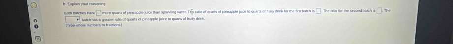 Explain your reasoning 
Both batches have □ more quarts of pineapple juice than sparkling water. n]_2 ratio of quarts of pineapple juice to quarts of fruity drink for the first batch is □ The ratio for the second batch is □ The 
batch has a greater ratio of quarts of pineapple juice to quarts of fruity drink. 
(Type whole numbers or fractions.)