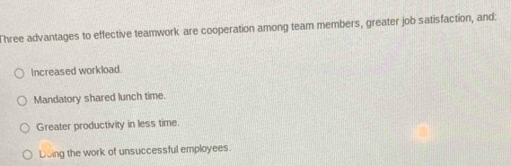 Three advantages to effective teamwork are cooperation among team members, greater job satisfaction, and:
Increased workload.
Mandatory shared lunch time.
Greater productivity in less time.
Doing the work of unsuccessful employees.