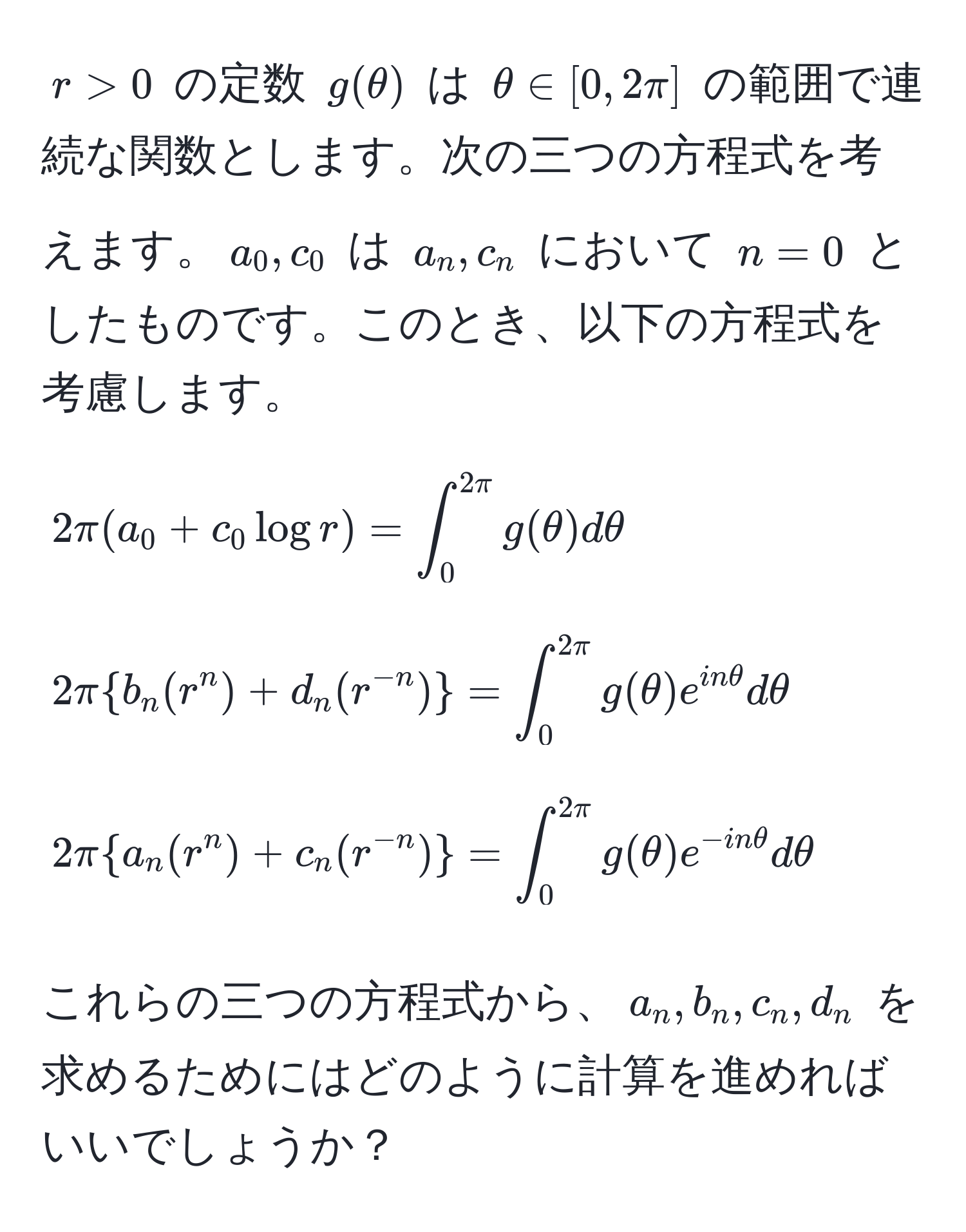 $r > 0$ の定数 $g(θ)$ は $θ ∈ [0, 2π]$ の範囲で連続な関数とします。次の三つの方程式を考えます。$a_0, c_0$ は $a_n, c_n$ において $n = 0$ としたものです。このとき、以下の方程式を考慮します。

[
2π (a_0 + c_0 log r) = ∈t_0^((2π) g(θ) dθ
]

[
2π  b_n (r^n) + d_n (r^-n))  = ∈t_0^((2π) g(θ) e^inθ) dθ
]

[
2π  a_n (r^(n) + c_n (r^-n))  = ∈t_0^((2π) g(θ) e^-inθ) dθ
]

これらの三つの方程式から、$a_n, b_n, c_n, d_n$ を求めるためにはどのように計算を進めればいいでしょうか？