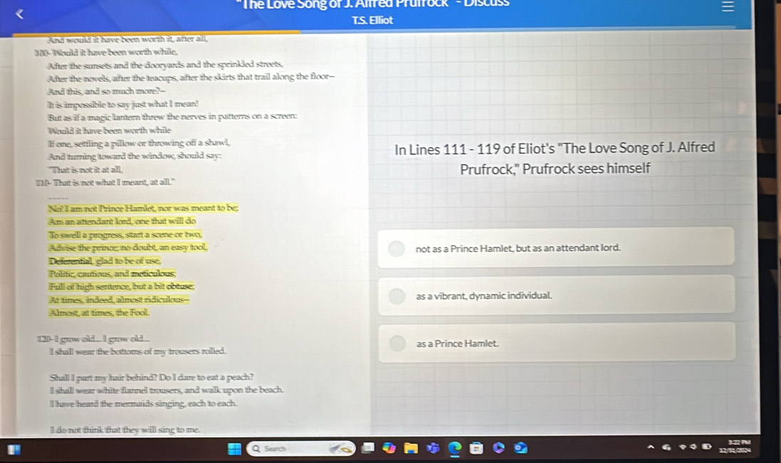 The Love Song of J. Alfred Prutrock ' - Discuss
T.S. Elliot
And would it have been worth it, after all
100 -Would it have been worth while,
After the sunsets and the dooryards and the sprinkled streets,
After the novels, after the teacups, after the skirts that trail along the floor--
And this, and so much more?--
It is impossible to say just what I mean!
But as if a magic lantern threw the nerves in patterns on a screen:
Would it have been worth while
If one, settling a pillow or throwing off a shawl,
And turning toward the window, should say: In Lines 111 - 119 of Eliot's "The Love Song of J. Alfred
"That is not it at all. Prufrock," Prufrock sees himself
I](- That is not what I meant, at all."
_
No! I am not Prince Hamlet, nor was meant to be;
Am an attendant lord, one that will do
To swell a progress, start a scene or two,
Advise the prince; no doubt, an easy tool, not as a Prince Hamlet, but as an attendant lord.
Deferential, glad to be of use,
Politic, cautious, and meticulous;
Full of high sentence, but a bit obtuse:
At times, indeed, almost ridiculous-- as a vibrant, dynamic individual.
Almost, at times, the Fool.
12)- I grow old ... I grow old .. as a Prince Hamlet.
l shall wear the bottoms of my trousers rolled.
Shill I part my hair behind? Do I dare to eat a peach?
l shall wear white flannel trousers, and walk upon the beach.
I have heard the mermaids singing, each to each.
I do not think that they will sing to me.
Seurch 322 PW
12/31/2024