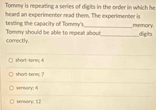 Tommy is repeating a series of digits in the order in which he
heard an experimenter read them. The experimenter is
testing the capacity of Tommy's_ memory.
Tommy should be able to repeat about_ digits
correctly.
short-term; 4
short-term; 7
sensory; 4
sensory; 12