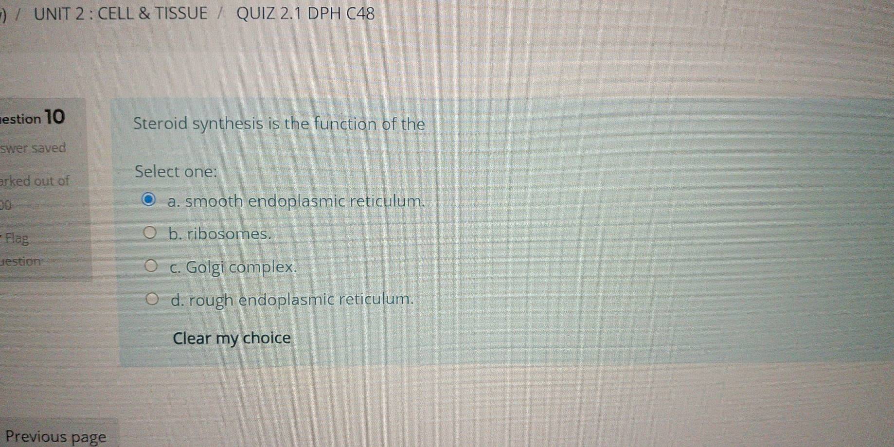 ) / UNIT 2 : CELL & TISSUE / QUIZ 2.1 DPH C48
estion 10
Steroid synthesis is the function of the
swer saved
Select one:
arked out of 
00
a. smooth endoplasmic reticulum.
* Flag
b. ribosomes.
estion
c. Golgi complex.
d. rough endoplasmic reticulum.
Clear my choice
Previous page