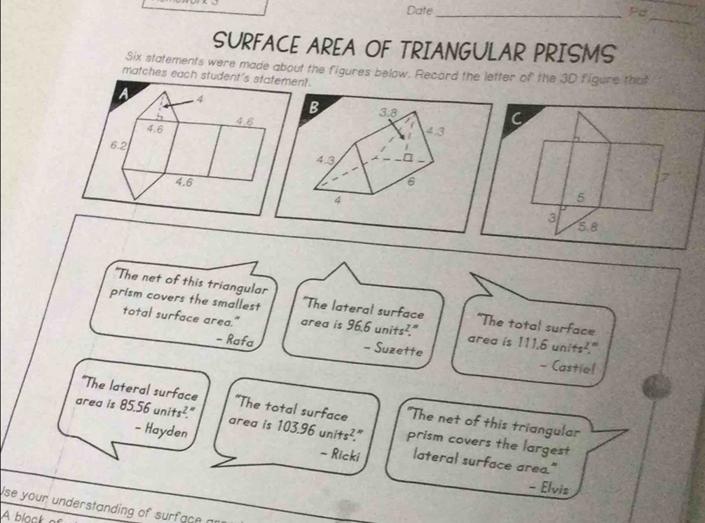 Date_ Pd 
_ 
SURFACE AREA OF TRIANGULAR PRISMS 
Six statements were made about the figures below. Record the letter of the 3D figure that 
matches each student's statement. 
A 4
4.8
4.6
6.2
4.6
"The net of this triangular 
prism covers the smallest "The lateral surface “The total surface 
total surface area." area is 96.6 units²." area is 111.6 units²." 
- Rafa - Suzette - Castiel 
“The lateral surface “The total surface "The net of this triangular 
area is 85.56units^2. area is 103. 16 units^2 prism covers the largest 

- Hayden - Ricki lateral surface area." 
- Elvis 
se your understanding of surface an 
A block a