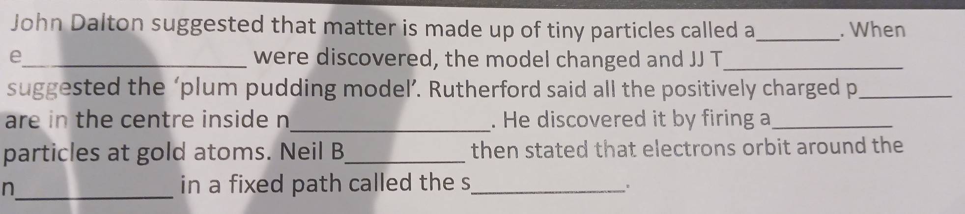 John Dalton suggested that matter is made up of tiny particles called a _. When 
e_ were discovered, the model changed and JJ T_ 
suggested the ‘plum pudding model’. Rutherford said all the positively charged p_ 
_ 
are in the centre inside n. He discovered it by firing a_ 
particles at gold atoms. Neil B_ then stated that electrons orbit around the 
_n 
in a fixed path called the s_