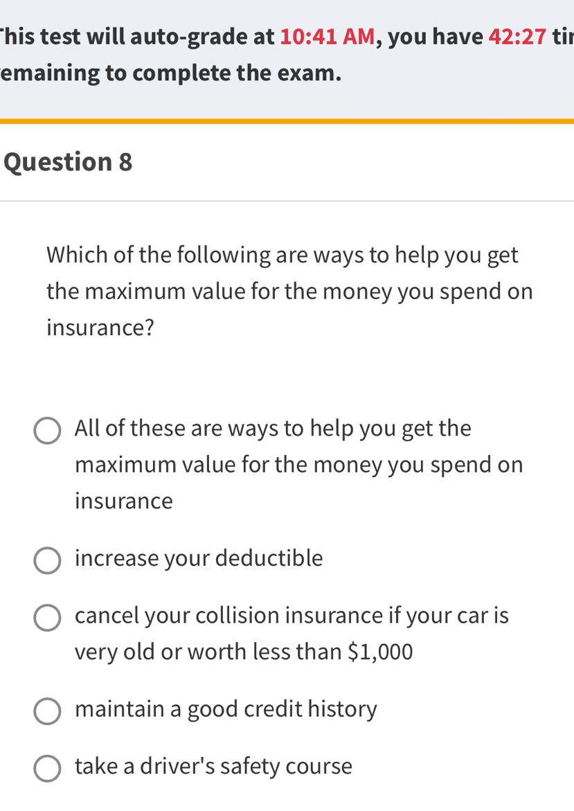 his test will auto-grade at 10:41 AM , you have 42:27 tir
emaining to complete the exam.
Question 8
Which of the following are ways to help you get
the maximum value for the money you spend on
insurance?
All of these are ways to help you get the
maximum value for the money you spend on
insurance
increase your deductible
cancel your collision insurance if your car is
very old or worth less than $1,000
maintain a good credit history
take a driver's safety course