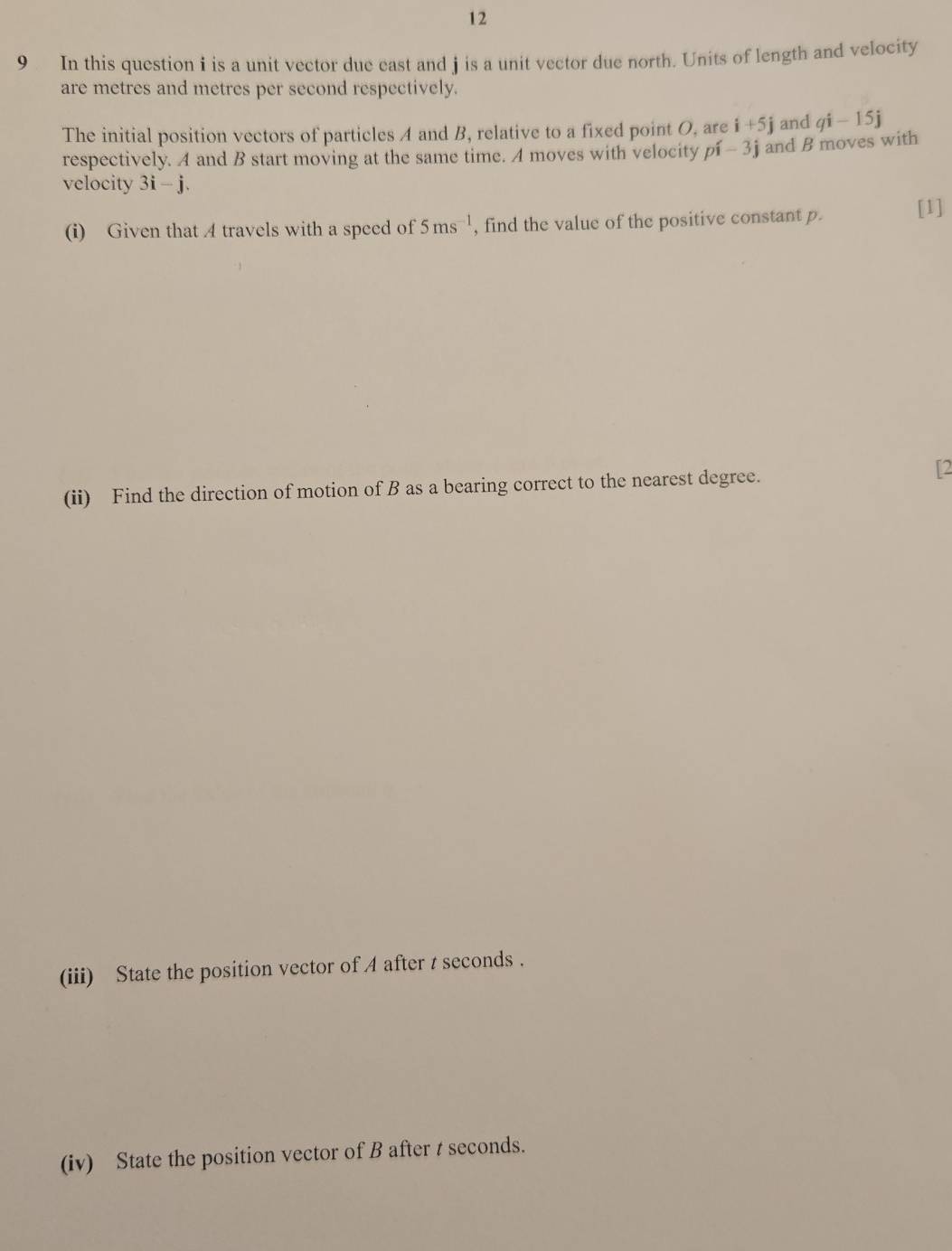 12 
9 In this question i is a unit vector due east and j is a unit vector due north. Units of length and velocity 
are metres and metres per second respectively. 
The initial position vectors of particles A and B, relative to a fixed point O, are i+5j and qi-15j
respectively. A and B start moving at the same time. A moves with velocity pi-3j and B moves with 
velocity 3i-j. 
(i) Given that 4 travels with a speed of 5ms^(-1) , find the value of the positive constant p. [1] 
(ii) Find the direction of motion of B as a bearing correct to the nearest degree. 
[2 
(iii) State the position vector of 4 after t seconds. 
(iv) State the position vector of B after t seconds.