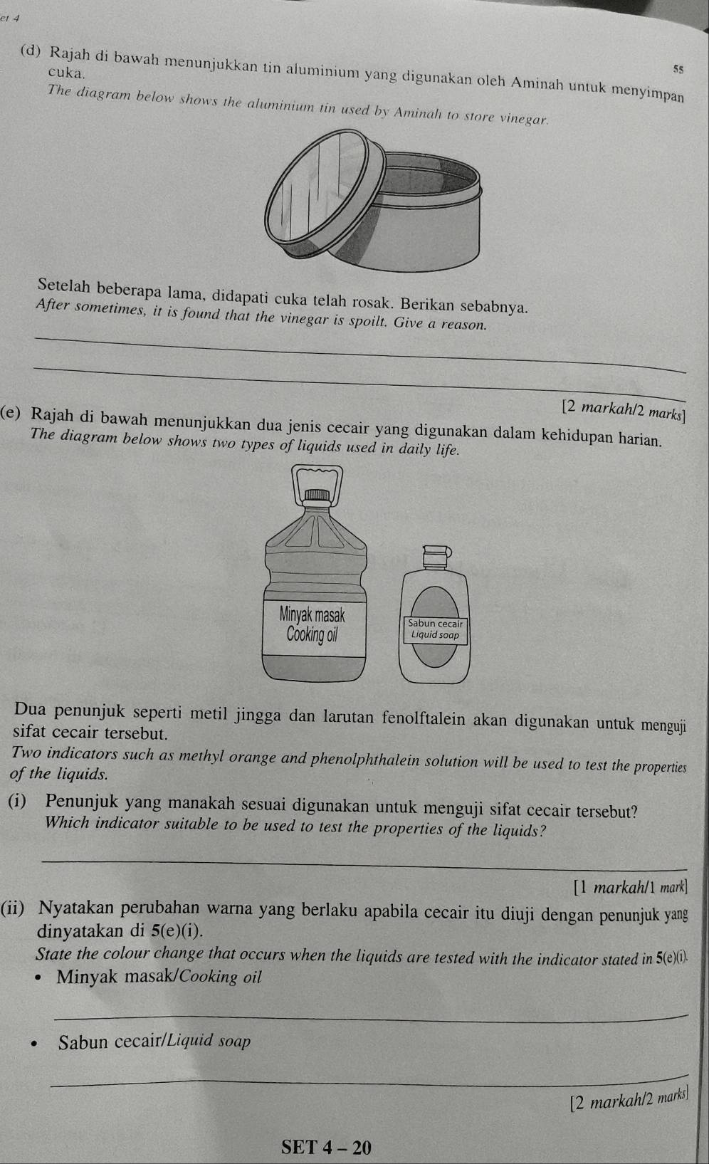 cuka. 
55 
(d) Rajah di bawah menunjukkan tin aluminium yang digunakan oleh Aminah untuk menyimpan 
The diagram below shows the aluminium tin used by Aminah to store vinegar. 
Setelah beberapa lama, didapati cuka telah rosak. Berikan sebabnya. 
_ 
After sometimes, it is found that the vinegar is spoilt. Give a reason. 
_ 
[2 markah/2 marks] 
(e) Rajah di bawah menunjukkan dua jenis cecair yang digunakan dalam kehidupan harian. 
The diagram below shows two types of liquids used in daily life. 
Dua penunjuk seperti metil jingga dan larutan fenolftalein akan digunakan untuk menguji 
sifat cecair tersebut. 
Two indicators such as methyl orange and phenolphthalein solution will be used to test the properties 
of the liquids. 
(i) Penunjuk yang manakah sesuai digunakan untuk menguji sifat cecair tersebut? 
Which indicator suitable to be used to test the properties of the liquids? 
_ 
[1 markah/1 mark] 
(ii) Nyatakan perubahan warna yang berlaku apabila cecair itu diuji dengan penunjuk yang 
dinyatakan di 5(e)(i). 
State the colour change that occurs when the liquids are tested with the indicator stated in 5 (e)(i). 
Minyak masak/Cooking oil 
_ 
Sabun cecair/Liquid soap 
_ 
[2 markah/2 marks] 
SET 4 - 20