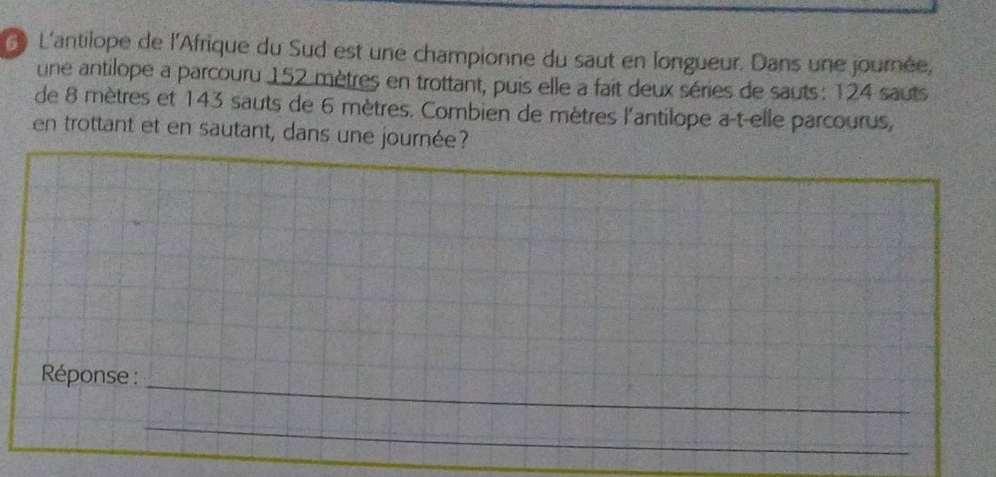 L'antilope de l'Afrique du Sud est une championne du saut en longueur. Dans une journée, 
une antilope a parcouru 152 mètres en trottant, puis elle a fait deux séries de sauts : 124 sauts 
de 8 mètres et 143 sauts de 6 mètres. Combien de mètres l'antilope a-t-elle parcourus, 
en trottant et en sautant, dans une journée? 
Réponse :_ 
_