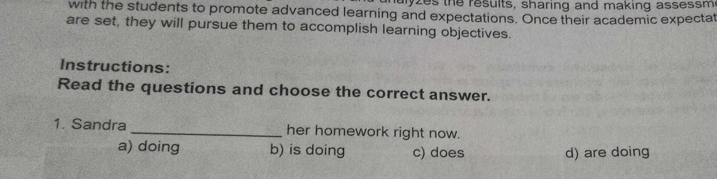 alyzes the results, sharing and making assessm
with the students to promote advanced learning and expectations. Once their academic expectat
are set, they will pursue them to accomplish learning objectives.
Instructions:
Read the questions and choose the correct answer.
1. Sandra _her homework right now.
a) doing b) is doing c) does d) are doing