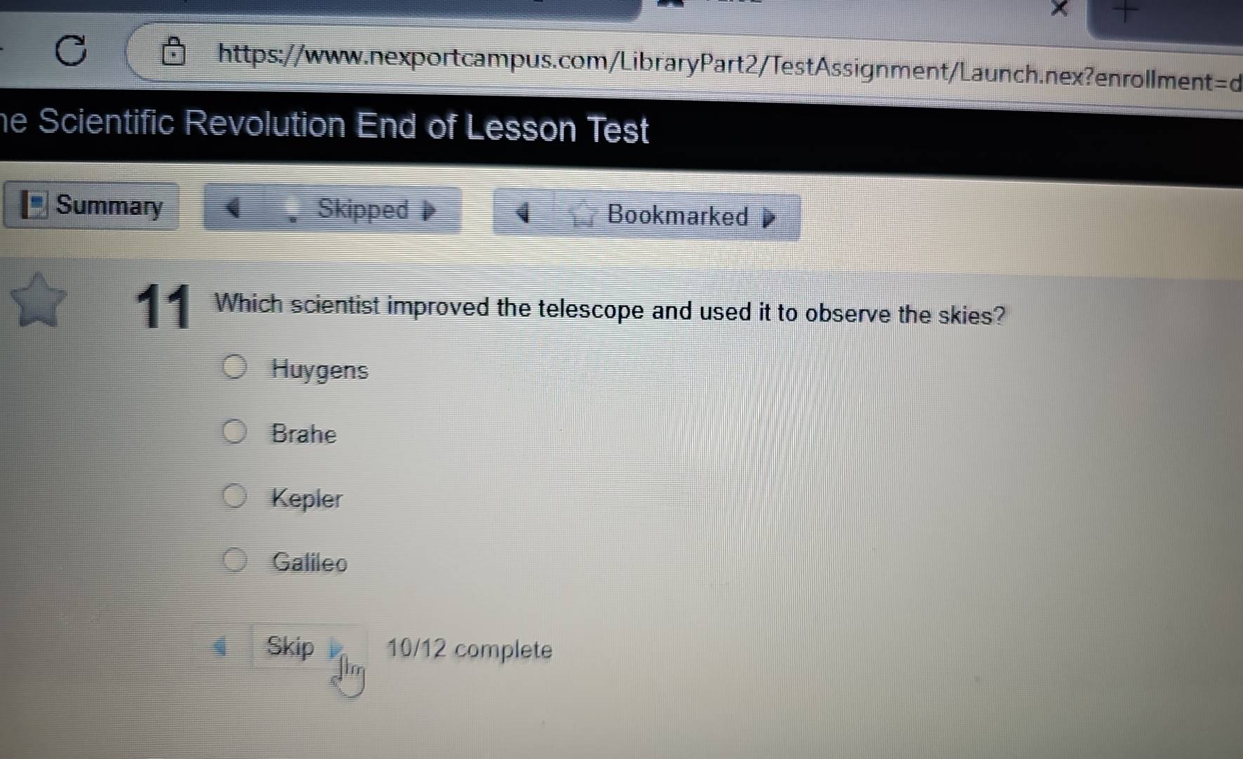 he Scientific Revolution End of Lesson Test
Summary I Skipped Bookmarked
11 Which scientist improved the telescope and used it to observe the skies?
Huygens
Brahe
Kepler
Galileo
Skip 10/12 complete