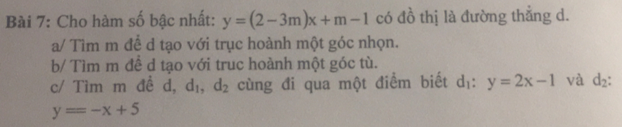 Cho hàm số bậc nhất: y=(2-3m)x+m-1 có đồ thị là đường thẳng d.
a/ Tìm m để d tạo với trục hoành một góc nhọn.
b/ Tìm m đề d tạo với truc hoành một góc tù.
c/ Tìm m đề d, d_1, d_2 cùng đi qua một điểm biết d_1:y=2x-1 và d_2 :
y=-x+5