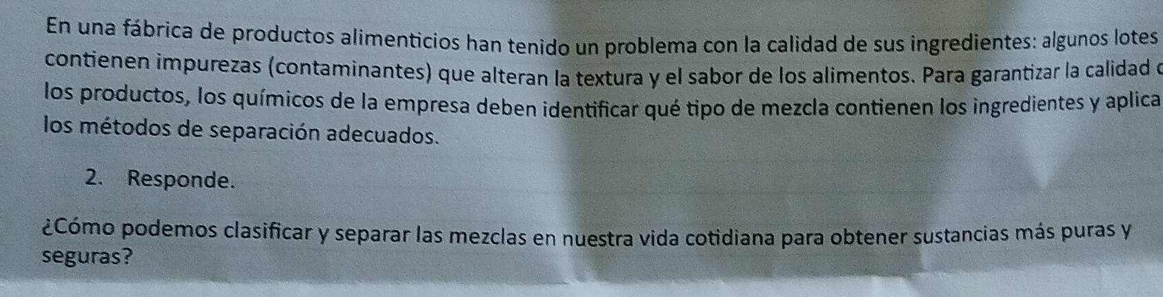 En una fábrica de productos alimenticios han tenido un problema con la calidad de sus ingredientes: algunos lotes 
contienen impurezas (contaminantes) que alteran la textura y el sabor de los alimentos. Para garantizar la calidad e 
los productos, los químicos de la empresa deben identificar qué tipo de mezcla contienen los ingredientes y aplica 
los métodos de separación adecuados. 
2. Responde. 
¿Cómo podemos clasificar y separar las mezclas en nuestra vida cotidiana para obtener sustancias más puras y 
seguras?