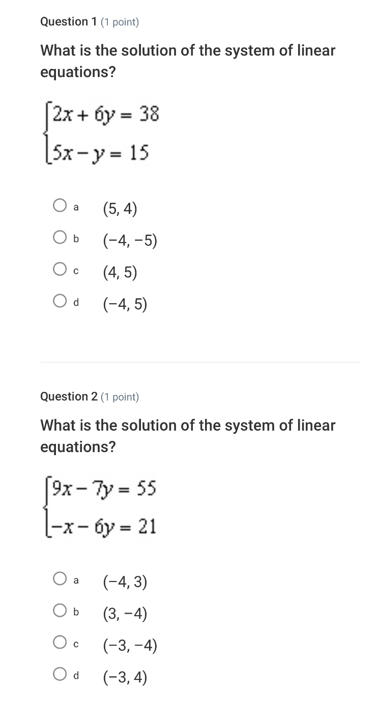 What is the solution of the system of linear
equations?
beginarrayl 2x+6y=38 5x-y=15endarray.
a (5,4)
b (-4,-5)
C (4,5)
d (-4,5)
Question 2 (1 point)
What is the solution of the system of linear
equations?
beginarrayl 9x-7y=55 -x-6y=21endarray.
a (-4,3)
b (3,-4)
C (-3,-4)
d (-3,4)