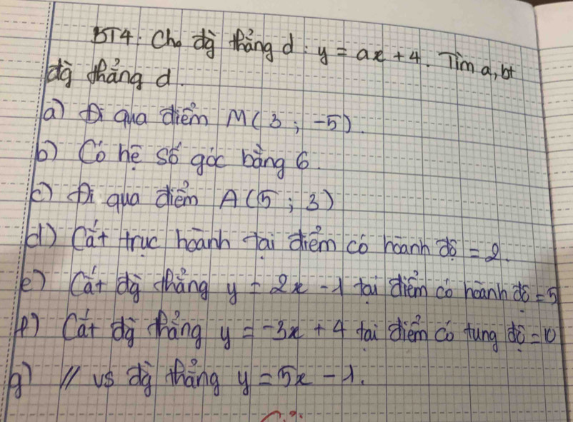 5ī4 Chdà thāng d y=ax+4 Tim a, bt 
dà tháng d 
a qua diém M(3;-5)
b) Co hē só goc bàng 6
( qua dién A(5;3)
() (ai truc háann fāi zhém co haann 25=2. 
e) Cái dà chàng y=2x-1 tai diém do heanh do =5
() Cat dà hǎng y=-3x+4 fai dién co fung do =10
() V vs dà thàng y=5x-lambda.